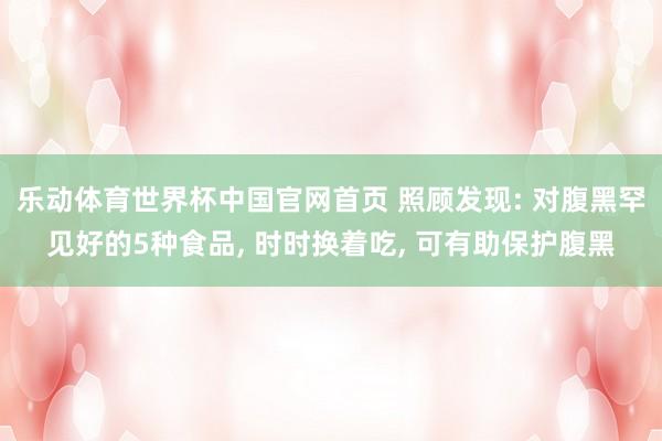 乐动体育世界杯中国官网首页 照顾发现: 对腹黑罕见好的5种食品， 时时换着吃， 可有助保护腹黑