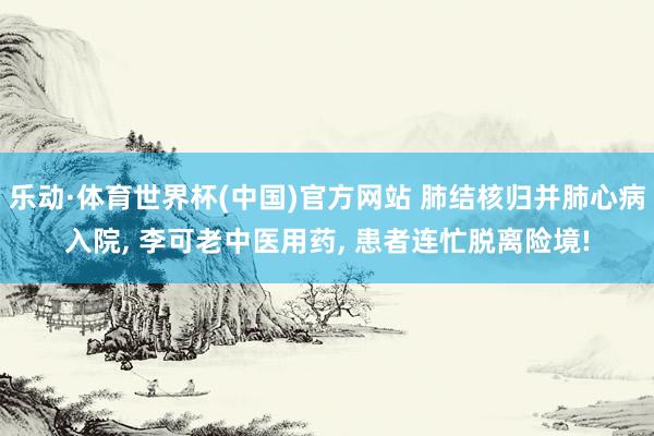 乐动·体育世界杯(中国)官方网站 肺结核归并肺心病入院， 李可老中医用药， 患者连忙脱离险境!
