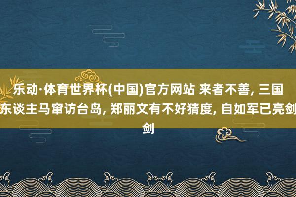 乐动·体育世界杯(中国)官方网站 来者不善， 三国东谈主马窜访台岛， 郑丽文有不好猜度， 自如军已亮剑