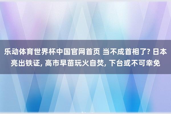 乐动体育世界杯中国官网首页 当不成首相了? 日本亮出铁证， 高市早苗玩火自焚， 下台或不可幸免