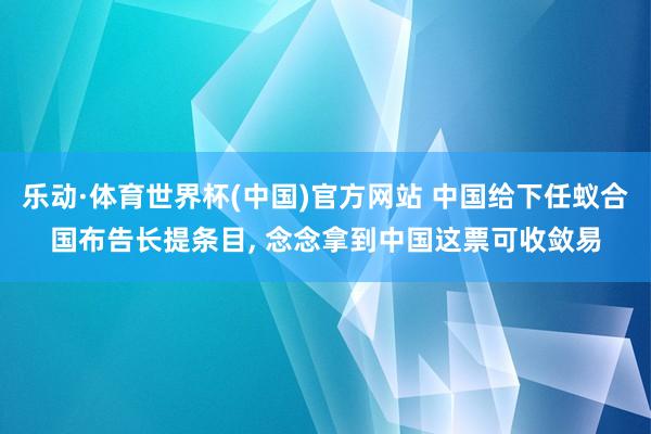 乐动·体育世界杯(中国)官方网站 中国给下任蚁合国布告长提条目， 念念拿到中国这票可收敛易