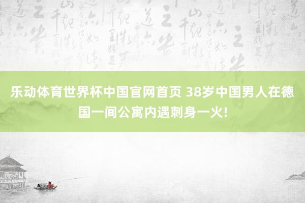 乐动体育世界杯中国官网首页 38岁中国男人在德国一间公寓内遇刺身一火!