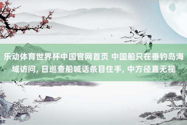 乐动体育世界杯中国官网首页 中国船只在垂钓岛海域访问， 日巡查船喊话条目住手， 中方径直无视