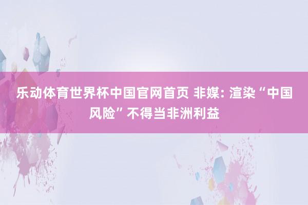 乐动体育世界杯中国官网首页 非媒: 渲染“中国风险”不得当非洲利益