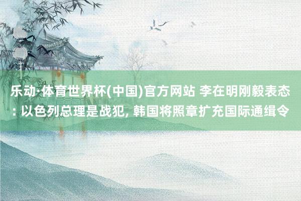 乐动·体育世界杯(中国)官方网站 李在明刚毅表态: 以色列总理是战犯， 韩国将照章扩充国际通缉令