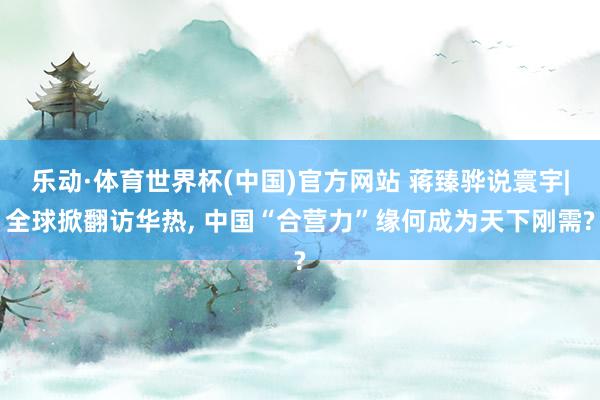 乐动·体育世界杯(中国)官方网站 蒋臻骅说寰宇|全球掀翻访华热， 中国“合营力”缘何成为天下刚需?