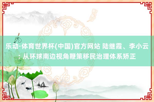乐动·体育世界杯(中国)官方网站 陆继霞、李小云: 从环球南边视角鞭策移民治理体系矫正