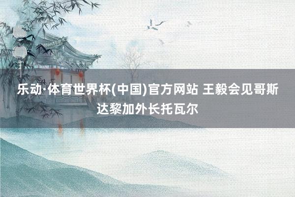 乐动·体育世界杯(中国)官方网站 王毅会见哥斯达黎加外长托瓦尔