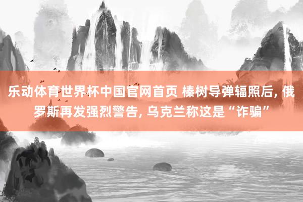 乐动体育世界杯中国官网首页 榛树导弹辐照后， 俄罗斯再发强烈警告， 乌克兰称这是“诈骗”