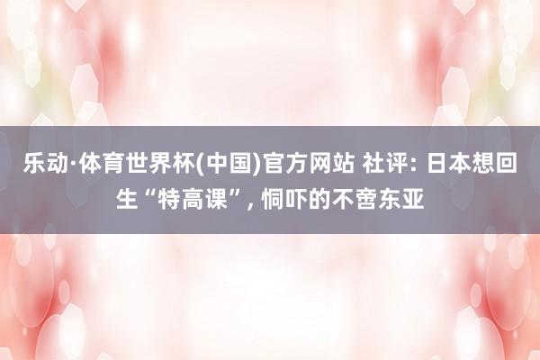 乐动·体育世界杯(中国)官方网站 社评: 日本想回生“特高课”， 恫吓的不啻东亚