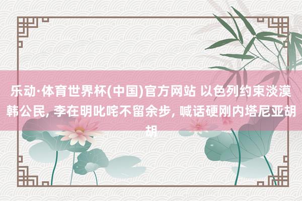 乐动·体育世界杯(中国)官方网站 以色列约束淡漠韩公民， 李在明叱咤不留余步， 喊话硬刚内塔尼亚胡