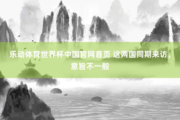 乐动体育世界杯中国官网首页 这两国同期来访，意旨不一般