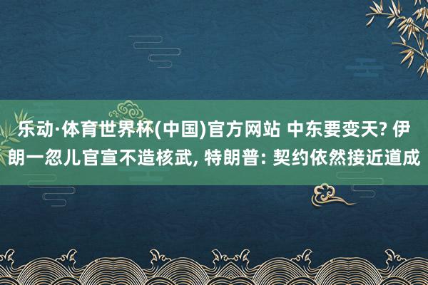 乐动·体育世界杯(中国)官方网站 中东要变天? 伊朗一忽儿官宣不造核武， 特朗普: 契约依然接近道成