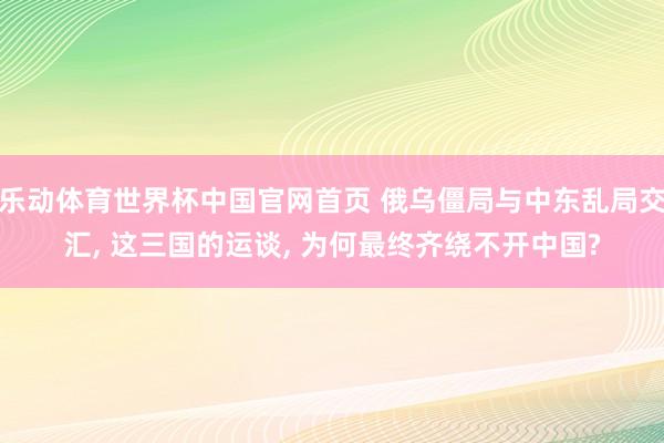 乐动体育世界杯中国官网首页 俄乌僵局与中东乱局交汇， 这三国的运谈， 为何最终齐绕不开中国?