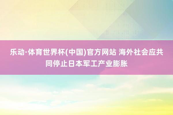 乐动·体育世界杯(中国)官方网站 海外社会应共同停止日本军工产业膨胀