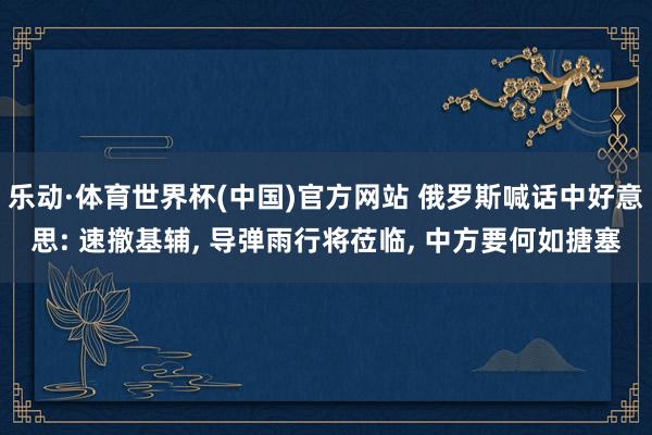 乐动·体育世界杯(中国)官方网站 俄罗斯喊话中好意思: 速撤基辅， 导弹雨行将莅临， 中方要何如搪塞