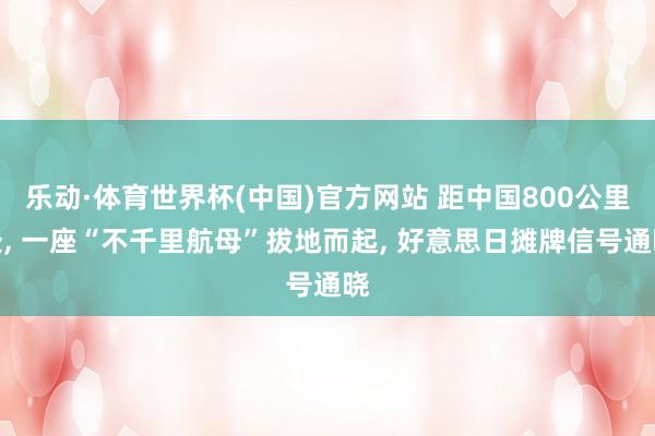 乐动·体育世界杯(中国)官方网站 距中国800公里处， 一座“不千里航母”拔地而起， 好意思日摊牌信号通晓
