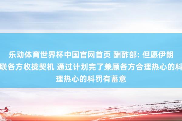 乐动体育世界杯中国官网首页 酬酢部: 但愿伊朗核问题关联各方收拢契机 通过计划完了兼顾各方合理热心的科罚有蓄意