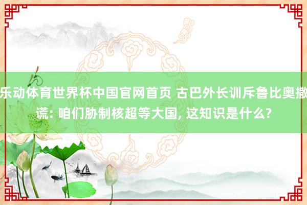 乐动体育世界杯中国官网首页 古巴外长训斥鲁比奥撒谎: 咱们胁制核超等大国， 这知识是什么?