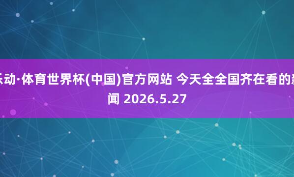 乐动·体育世界杯(中国)官方网站 今天全全国齐在看的新闻 2026.5.27