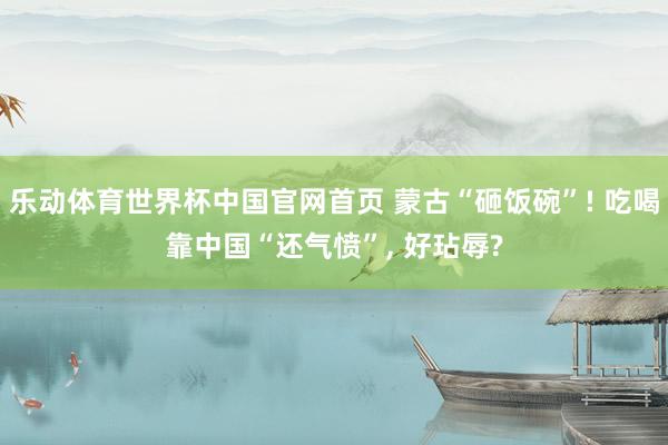 乐动体育世界杯中国官网首页 蒙古“砸饭碗”! 吃喝靠中国“还气愤”， 好玷辱?