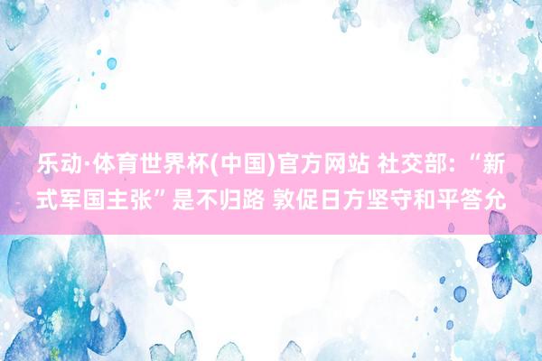 乐动·体育世界杯(中国)官方网站 社交部: “新式军国主张”是不归路 敦促日方坚守和平答允