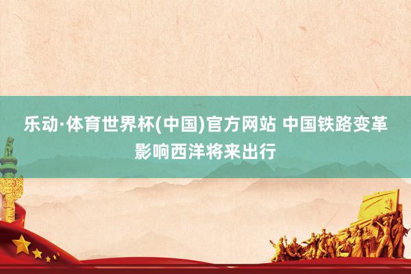 乐动·体育世界杯(中国)官方网站 中国铁路变革影响西洋将来出行