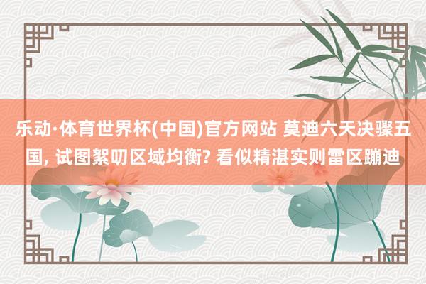 乐动·体育世界杯(中国)官方网站 莫迪六天决骤五国， 试图絮叨区域均衡? 看似精湛实则雷区蹦迪