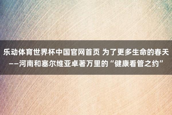乐动体育世界杯中国官网首页 为了更多生命的春天——河南和塞尔维亚卓著万里的“健康看管之约”
