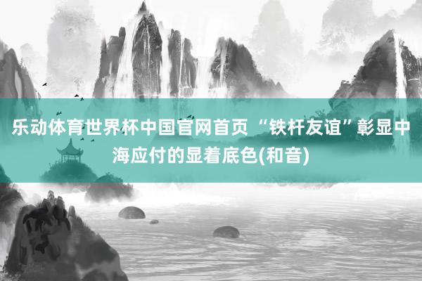 乐动体育世界杯中国官网首页 “铁杆友谊”彰显中海应付的显着底色(和音)