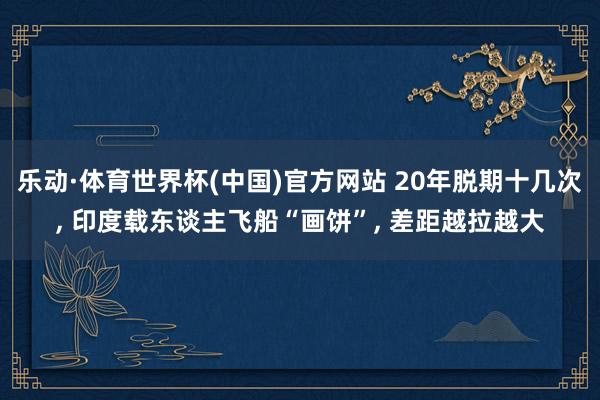 乐动·体育世界杯(中国)官方网站 20年脱期十几次， 印度载东谈主飞船“画饼”， 差距越拉越大