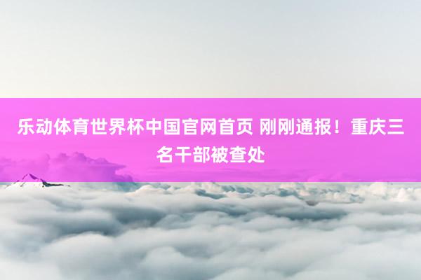 乐动体育世界杯中国官网首页 刚刚通报！重庆三名干部被查处