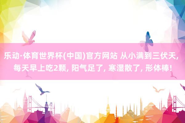 乐动·体育世界杯(中国)官方网站 从小满到三伏天， 每天早上吃2颗， 阳气足了， 寒湿散了， 形体棒!