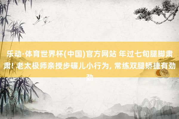 乐动·体育世界杯(中国)官方网站 年过七旬腿脚肃肃! 老太极师亲授步碾儿小行为， 常练双腿矫捷有劲