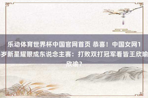 乐动体育世界杯中国官网首页 恭喜！中国女网15岁新星耀眼成东说念主赛：打败双打冠军看皆王欣瑜？
