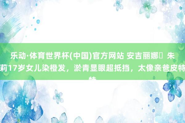 乐动·体育世界杯(中国)官方网站 安吉丽娜・朱莉17岁女儿染橙发，淤青显眼超抵挡，太像亲爸皮特