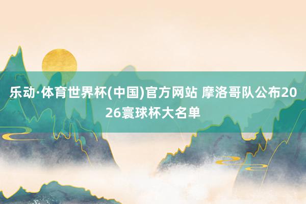 乐动·体育世界杯(中国)官方网站 摩洛哥队公布2026寰球杯大名单