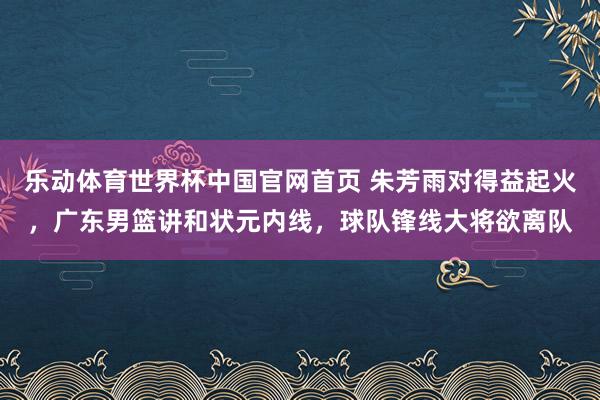 乐动体育世界杯中国官网首页 朱芳雨对得益起火，广东男篮讲和状元内线，球队锋线大将欲离队