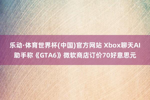 乐动·体育世界杯(中国)官方网站 Xbox聊天AI助手称《GTA6》微软商店订价70好意思元