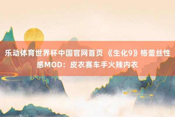 乐动体育世界杯中国官网首页 《生化9》格蕾丝性感MOD：皮衣赛车手火辣内衣