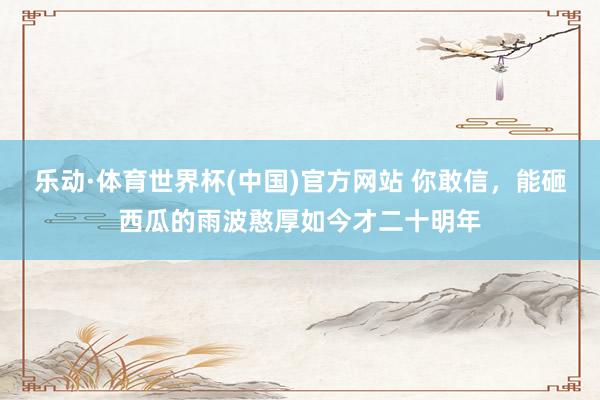 乐动·体育世界杯(中国)官方网站 你敢信，能砸西瓜的雨波憨厚如今才二十明年