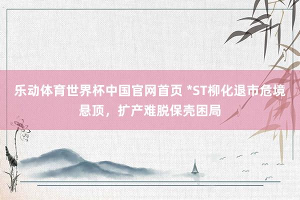 乐动体育世界杯中国官网首页 *ST柳化退市危境悬顶，扩产难脱保壳困局