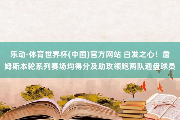 乐动·体育世界杯(中国)官方网站 白发之心！詹姆斯本轮系列赛场均得分及助攻领跑两队通盘球员