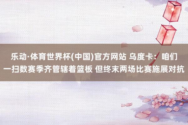 乐动·体育世界杯(中国)官方网站 乌度卡：咱们一扫数赛季齐管辖着篮板 但终末两场比赛施展对抗
