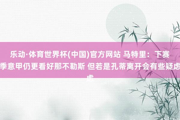 乐动·体育世界杯(中国)官方网站 马特里：下赛季意甲仍更看好那不勒斯 但若是孔蒂离开会有些疑虑