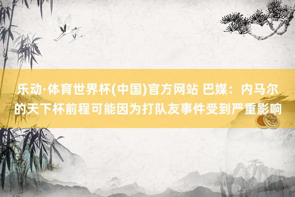 乐动·体育世界杯(中国)官方网站 巴媒：内马尔的天下杯前程可能因为打队友事件受到严重影响