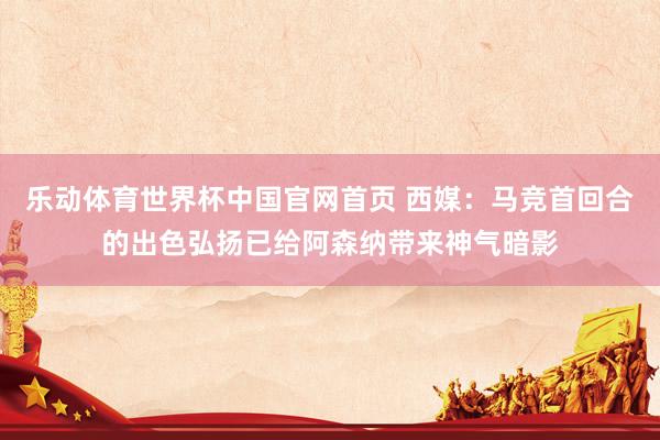 乐动体育世界杯中国官网首页 西媒：马竞首回合的出色弘扬已给阿森纳带来神气暗影