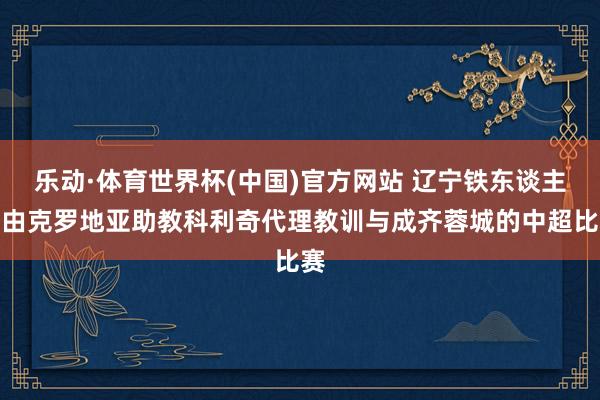 乐动·体育世界杯(中国)官方网站 辽宁铁东谈主暂由克罗地亚助教科利奇代理教训与成齐蓉城的中超比赛