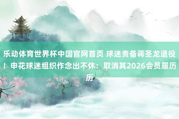 乐动体育世界杯中国官网首页 球迷责备蒋圣龙退役！申花球迷组织作念出不休：取消其2026会员履历
