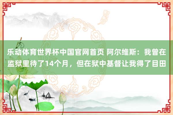 乐动体育世界杯中国官网首页 阿尔维斯：我曾在监狱里待了14个月，但在狱中基督让我得了目田